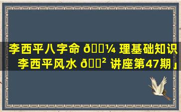 李西平八字命 🐼 理基础知识「李西平风水 🌲 讲座第47期」
